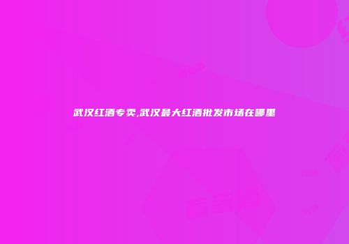 武汉红酒专卖,武汉最大红酒批发市场在哪里
