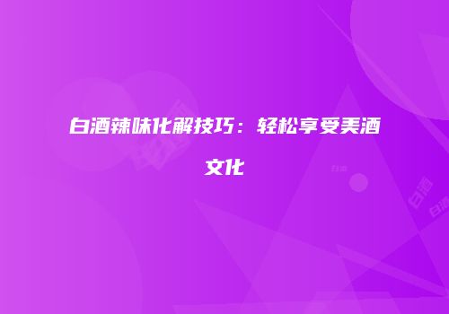 白酒辣味化解技巧：轻松享受美酒文化