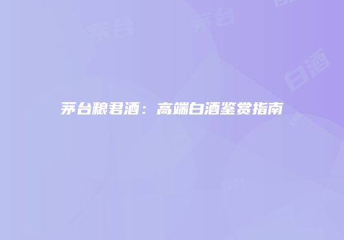 茅台粮君酒：高端白酒鉴赏指南