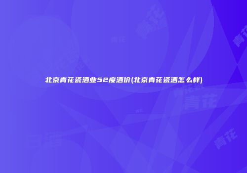 北京青花瓷酒业52度酒价(北京青花瓷酒怎么样)