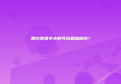 喝完啤酒半小时可以喝咖啡吗？