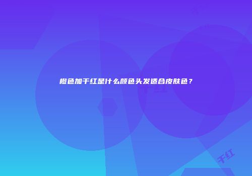 橙色加干红是什么颜色头发适合皮肤色？