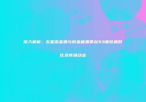 深入解析：五星箔金酒与铂金酱酒茅台53度价格对比及市场动态