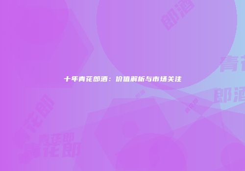 十年青花郎酒：价值解析与市场关注