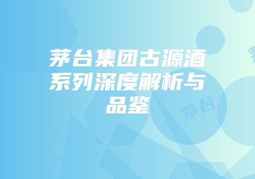 茅台集团古源酒系列深度解析与品鉴