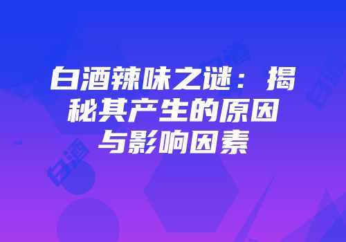 白酒辣味之谜：揭秘其产生的原因与影响因素