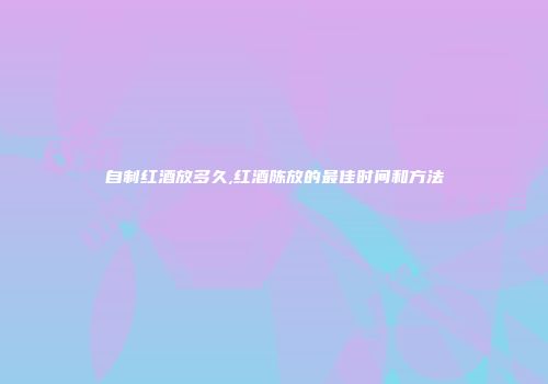 自制红酒放多久,红酒陈放的最佳时间和方法