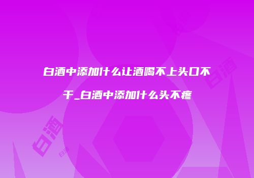 白酒中添加什么让酒喝不上头口不干_白酒中添加什么头不疼