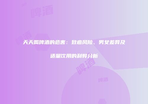 天天喝啤酒的危害：致癌风险、男女差异及适量饮用的利弊分析