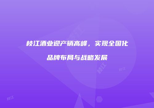 枝江酒业迎产销高峰，实现全国化品牌布局与战略发展