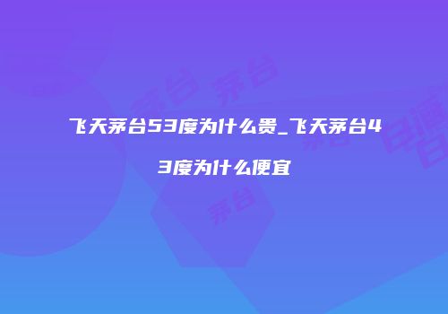 飞天茅台53度为什么贵_飞天茅台43度为什么便宜