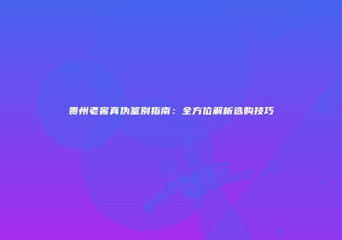 贵州老窖真伪鉴别指南：全方位解析选购技巧