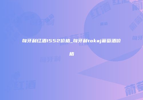 匈牙利红酒1552价格_匈牙利tokaj葡萄酒价格