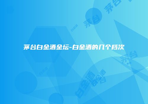茅台白金酒金坛-白金酒的几个档次