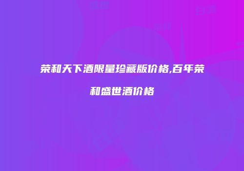 荣和天下酒限量珍藏版价格,百年荣和盛世酒价格