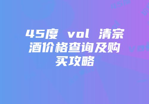 45度 vol 清宗酒价格查询及购买攻略