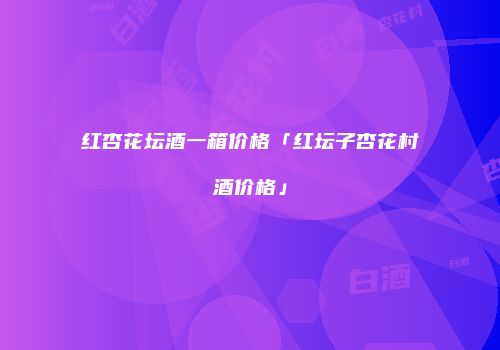 红杏花坛酒一箱价格「红坛子杏花村酒价格」
