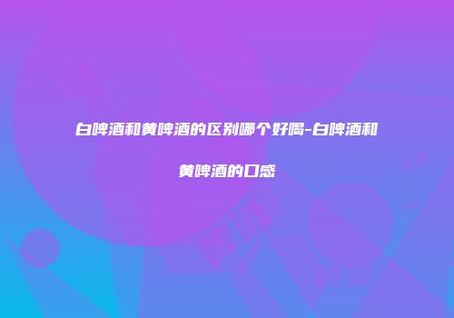 白啤酒和黄啤酒的区别哪个好喝-白啤酒和黄啤酒的口感