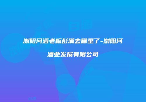 浏阳河酒老板彭潮去哪里了-浏阳河酒业发展有限公司
