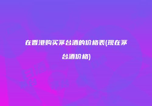 在香港购买茅台酒的价格表(现在茅台酒价格)