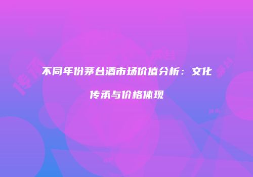 不同年份茅台酒市场价值分析：文化传承与价格体现