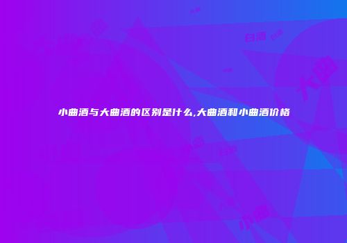 小曲酒与大曲酒的区别是什么,大曲酒和小曲酒价格