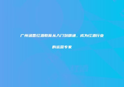 广州逸香红酒教育从入门到精通，成为红酒行业的运营专家