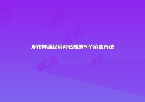 郑州啤酒经销商必知的5个销售方法