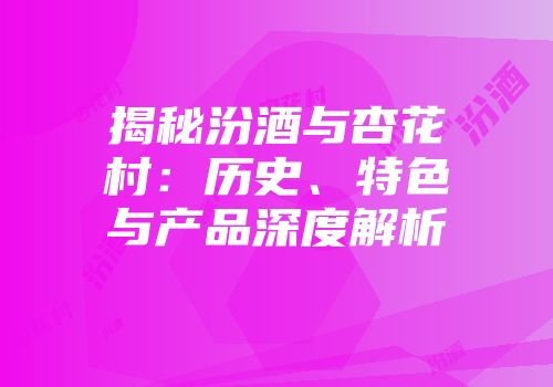揭秘汾酒与杏花村：历史、特色与产品深度解析