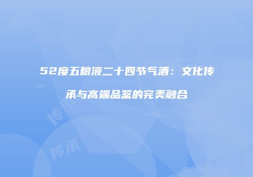 52度五粮液二十四节气酒：文化传承与高端品鉴的完美融合