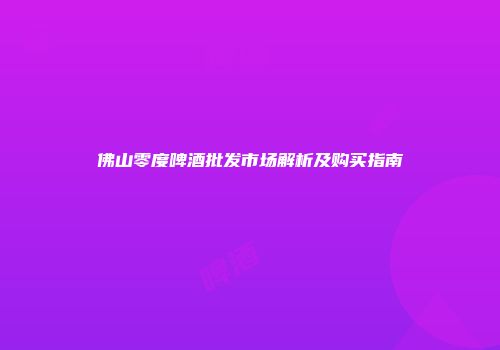 佛山零度啤酒批发市场解析及购买指南