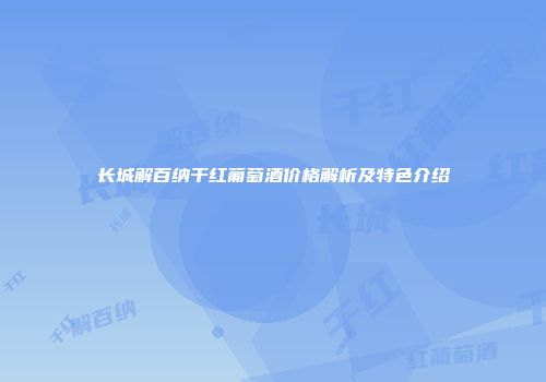 长城解百纳干红葡萄酒价格解析及特色介绍