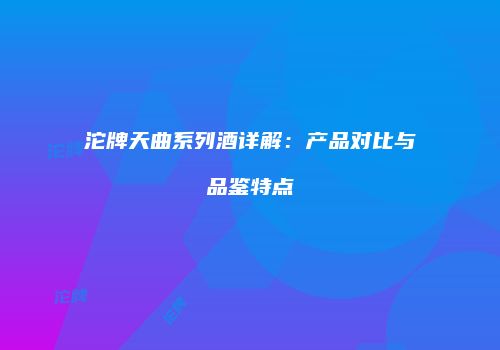 沱牌天曲系列酒详解：产品对比与品鉴特点