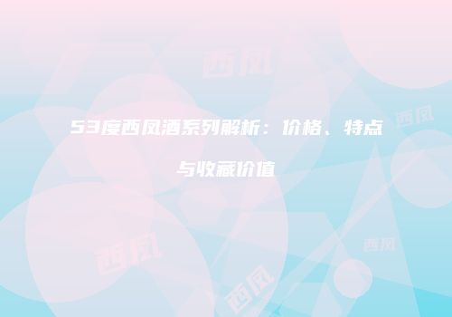 53度西凤酒系列解析：价格、特点与收藏价值