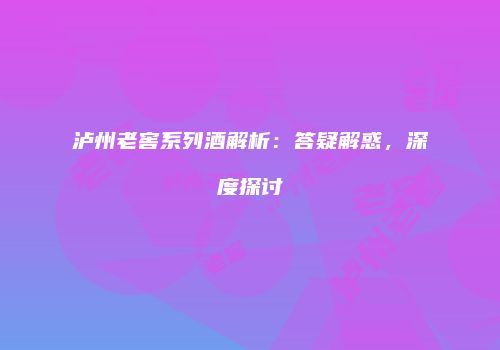 泸州老窖系列酒解析：答疑解惑，深度探讨