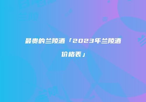 最贵的兰陵酒「2023年兰陵酒价格表」