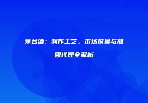 茅台酒：制作工艺、市场前景与加盟代理全解析