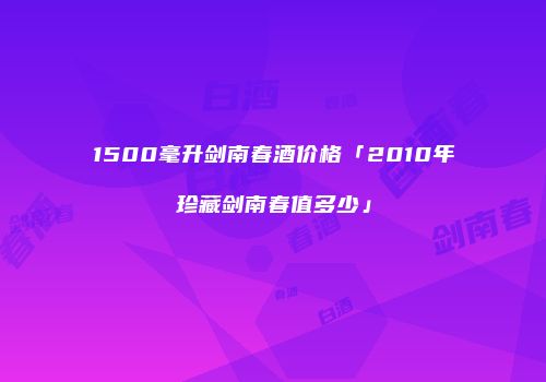 1500毫升剑南春酒价格「2010年珍藏剑南春值多少」