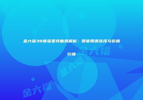 金六福38度福星特曲酒解析：婚宴用酒选择与价格行情