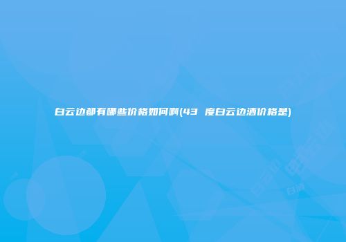 白云边都有哪些价格如何啊(43 度白云边酒价格是)