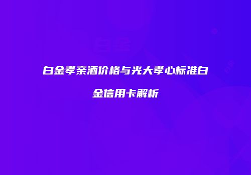 白金孝亲酒价格与光大孝心标准白金信用卡解析