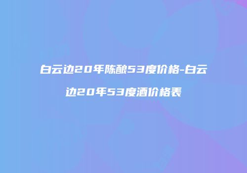 白云边20年陈酿53度价格-白云边20年53度酒价格表