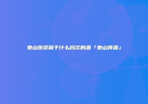 泰山原浆属于什么档次的酒「泰山啤酒」
