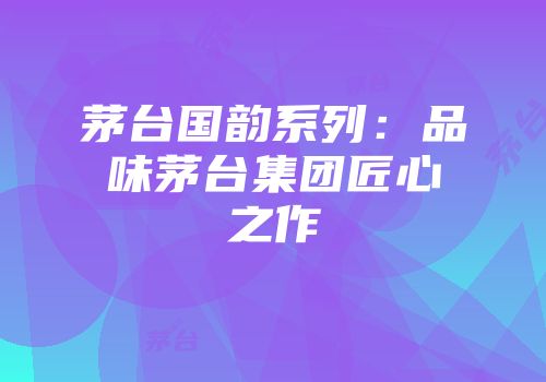茅台国韵系列：品味茅台集团匠心之作