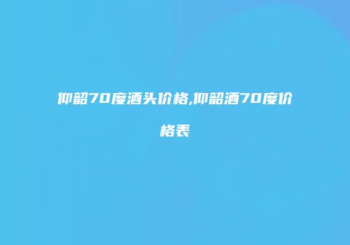 仰韶70度酒头价格,仰韶酒70度价格表
