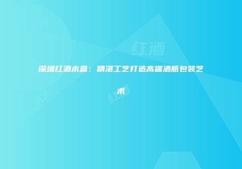 深圳红酒木盒：精湛工艺打造高端酒瓶包装艺术