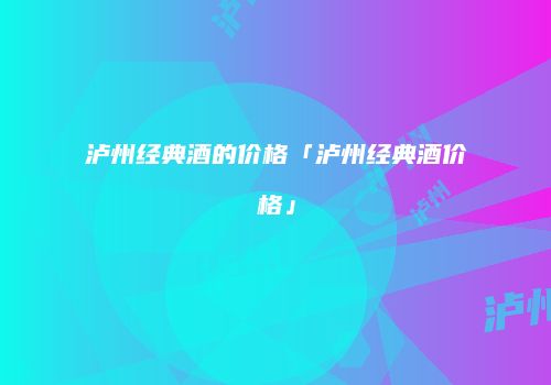 泸州经典酒的价格「泸州经典酒价格」