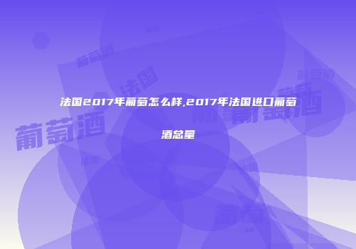法国2017年葡萄怎么样,2017年法国进口葡萄酒总量