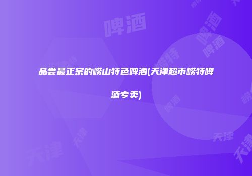 品尝最正宗的崂山特色啤酒(天津超市崂特啤酒专卖)