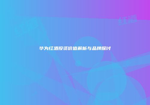 华为红酒投资价值解析与品牌探讨
